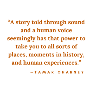 "A story told through sound and a human voice seemingly has that power to take you to all sorts of places, moments in history and human experiences" - Tamar Charney